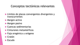 Conceptos tectónicos relevantes
 Límites de placas convergentes divergentes y
transcurrentes
 Margen activo
 Margen pasivo
 Cuencas sedimentarias
 Cinturones metamórficos
 Faja orogénica u orógeno
 Cratón
 Escudo
 