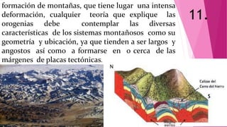 formación de montañas, que tiene lugar una intensa
deformación, cualquier teoría que explique las
orogenias debe contemplar las diversas
características de los sistemas montañosos como su
geometría y ubicación, ya que tienden a ser largos y
angostos así como a formarse en o cerca de las
márgenes de placas tectónicas.
11.
 
