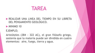 TAREA
 REALIZAR UNA LINEA DEL TIEMPO EN SU LIBRETA
DEL PENSAMIENTO GEOLÓGICO.
 MINIMO 10
EJEMPLO;
Aristóteles (384 - 322 AC), el gran filósofo griego,
sostenía que la materia puede ser dividida en cuatro
elementos: aire, fuego, tierra y agua.
 