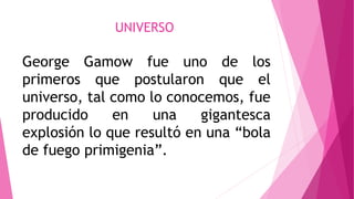UNIVERSO
George Gamow fue uno de los
primeros que postularon que el
universo, tal como lo conocemos, fue
producido en una gigantesca
explosión lo que resultó en una “bola
de fuego primigenia”.
 