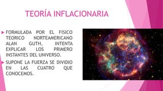 TEORÍA INFLACIONARIA
 FORMULADA POR EL FISICO
TEORICO NORTEAMERICANO
ALAN GUTH, INTENTA
EXPLICAR LOS PRIMERO
INSTANTES DEL UNIVERSO.
 SUPONE LA FUERZA SE DIVIDIO
EN LAS CUATRO QUE
CONOCEMOS.
 