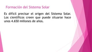 Formación del Sistema Solar
Es difícil precisar el origen del Sistema Solar.
Los científicos creen que puede situarse hace
unos 4.650 millones de años.
 