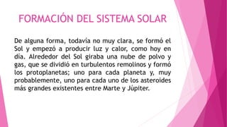 FORMACIÓN DEL SISTEMA SOLAR
De alguna forma, todavía no muy clara, se formó el
Sol y empezó a producir luz y calor, como hoy en
día. Alrededor del Sol giraba una nube de polvo y
gas, que se dividió en turbulentos remolinos y formó
los protoplanetas; uno para cada planeta y, muy
probablemente, uno para cada uno de los asteroides
más grandes existentes entre Marte y Júpiter.
 