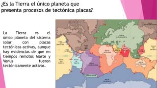 ¿Es la Tierra el único planeta que
presenta procesos de tectónica placas?
La Tierra es el
único planeta del sistema
solar con placas
tectónicas activas, aunque
hay evidencias de que en
tiempos remotos Marte y
Venus fueron
tectónicamente activos.
 