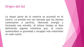 Origen del Sol
La mayor parte de la materia se acumuló en el
centro. La presión era tan elevada que los átomos
comenzaron a partirse, liberando energía y
formando una estrella. Al mismo tiempo se iban
definiendo algunos remolinos que, al crecer,
aumentaban su gravedad y recogían más materiales
en cada vuelta.
 