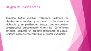 Origen de los Planetas
También había muchas colisiones. Millones de
objetos se acercaban y se unían o chocaban con
violencia y se partían en trozos. Los encuentros
constructivos predominaron y, en sólo 100 millones
de años, adquirió un aspecto semejante al actual.
Después cada cuerpo continuó su propia evolución.
 