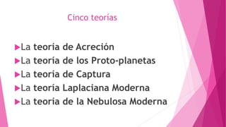 Cinco teorías
La teoría de Acreción
La teoría de los Proto-planetas
La teoría de Captura
La teoría Laplaciana Moderna
La teoría de la Nebulosa Moderna
 