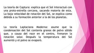 La teoría de Captura: explica que el Sol interactuó con
una proto-estrella cercana, sacando materia de esta.
La baja velocidad de rotación del Sol, se explica como
debida a su formación anterior a la de los planetas.
La teoría Laplaciana Moderna: asume que la
condensación del Sol contenía granos de polvo sólido
que, a causa del roce en el centro, frenaron la
rotación solar. Después la temperatura del Sol
aumentó y el polvo se evaporó.
 