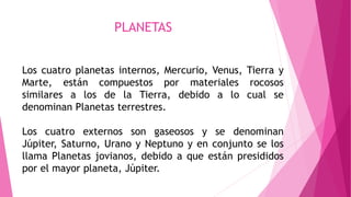 PLANETAS
Los cuatro planetas internos, Mercurio, Venus, Tierra y
Marte, están compuestos por materiales rocosos
similares a los de la Tierra, debido a lo cual se
denominan Planetas terrestres.
Los cuatro externos son gaseosos y se denominan
Júpiter, Saturno, Urano y Neptuno y en conjunto se los
llama Planetas jovianos, debido a que están presididos
por el mayor planeta, Júpiter.
 