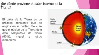 ¿De dónde proviene el calor interno de la
Tierra?
El calor de la Tierra es un
proceso constante que se
origina en el núcleo. Se cree
que el núcleo de la Tierra éste
está compuesto de hierro
(80%), níquel y otros
elementos
 