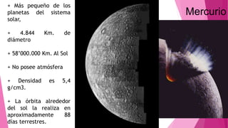 Mercurio
+ Más pequeño de los
planetas del sistema
solar,
+ 4.844 Km. de
diámetro
+ 58’000.000 Km. Al Sol
+ No posee atmósfera
+ Densidad es 5,4
g/cm3.
+ La órbita alrededor
del sol la realiza en
aproximadamente 88
días terrestres.
 