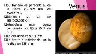 VenusSu tamaño es parecido al de
la tierra (12.109 Km. de
diámetro).
Distancia al sol de
108’000.000 Km.
Atmósfera muy densa
compuesta por 90 a 95 % de
CO2.
La densidad es 5,1 g/cm3
La órbita alrededor del sol la
realiza en 225 días
 