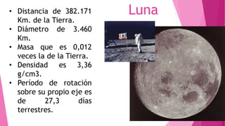 Luna• Distancia de 382.171
Km. de la Tierra.
• Diámetro de 3.460
Km.
• Masa que es 0,012
veces la de la Tierra.
• Densidad es 3,36
g/cm3.
• Período de rotación
sobre su propio eje es
de 27,3 días
terrestres.
 