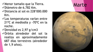 MarteMenor tamaño que la Tierra.
Diámetro de 6.782 Km.
Distancia al sol es 228’000.000
Km.
Las temperaturas varían entre
21ºC al mediodía y -70ºC en la
noche.
Densidad es 2,97 g/cm3
Órbita alrededor del sol la
realiza en aproximadamente
687 días terrestres (alrededor
de 1,9 años).
 