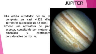 JÚPITER
La órbita alrededor del sol la
completa en casi 4.332 días
terrestres (alrededor de 12 años).
Tiene una atmósfera de gran
espesor, constituida por metano y
amoníaco y cantidades
considerables de H y He.
 