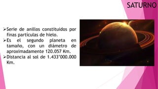 SATURNO
Serie de anillos constituidos por
finas partículas de hielo.
Es el segundo planeta en
tamaño, con un diámetro de
aproximadamente 120.057 Km.
Distancia al sol de 1.433’000.000
Km.
 