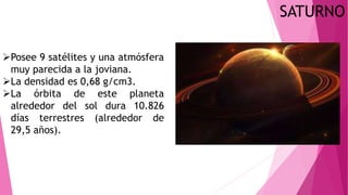 SATURNO
Posee 9 satélites y una atmósfera
muy parecida a la joviana.
La densidad es 0,68 g/cm3.
La órbita de este planeta
alrededor del sol dura 10.826
días terrestres (alrededor de
29,5 años).
 