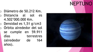 NEPTUNO
o Diámetro de 50.212 Km.
o Distancia al sol es
4.502’000.000 Km.
o Densidad es 1,51 g/cm3
o Órbita alrededor del sol
se cumple en 59.911
días terrestres
(alrededor de 164
años).
 