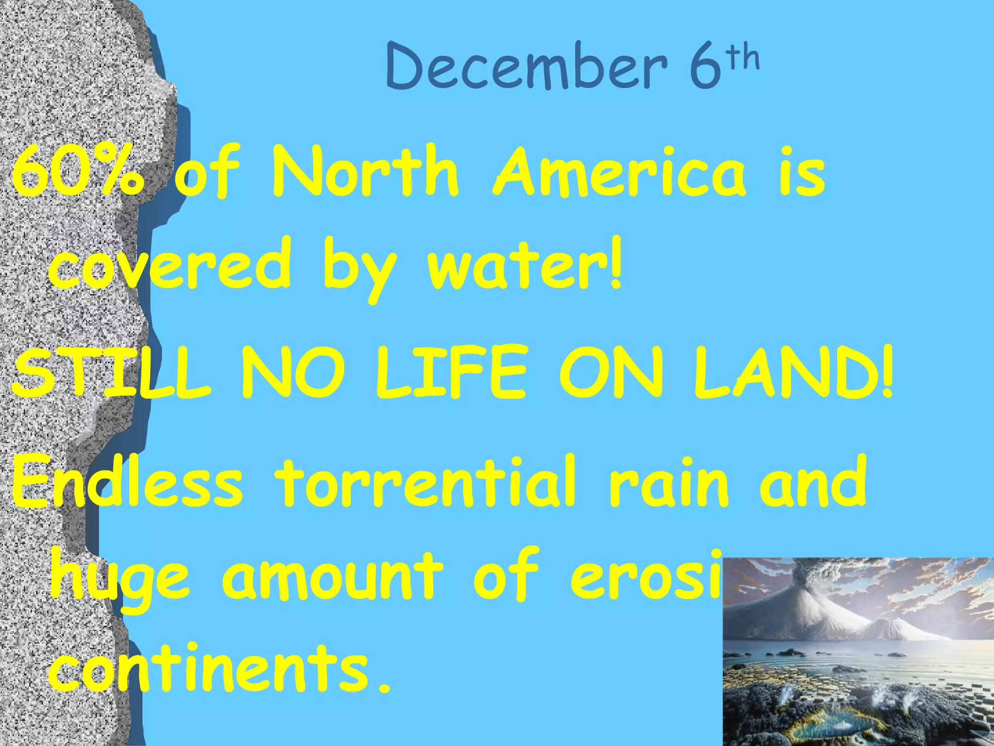 December 6 th 60% of North America is covered by water! STILL NO LIFE ON LAND! Endless torrential rain and huge amount of erosion over continents. 