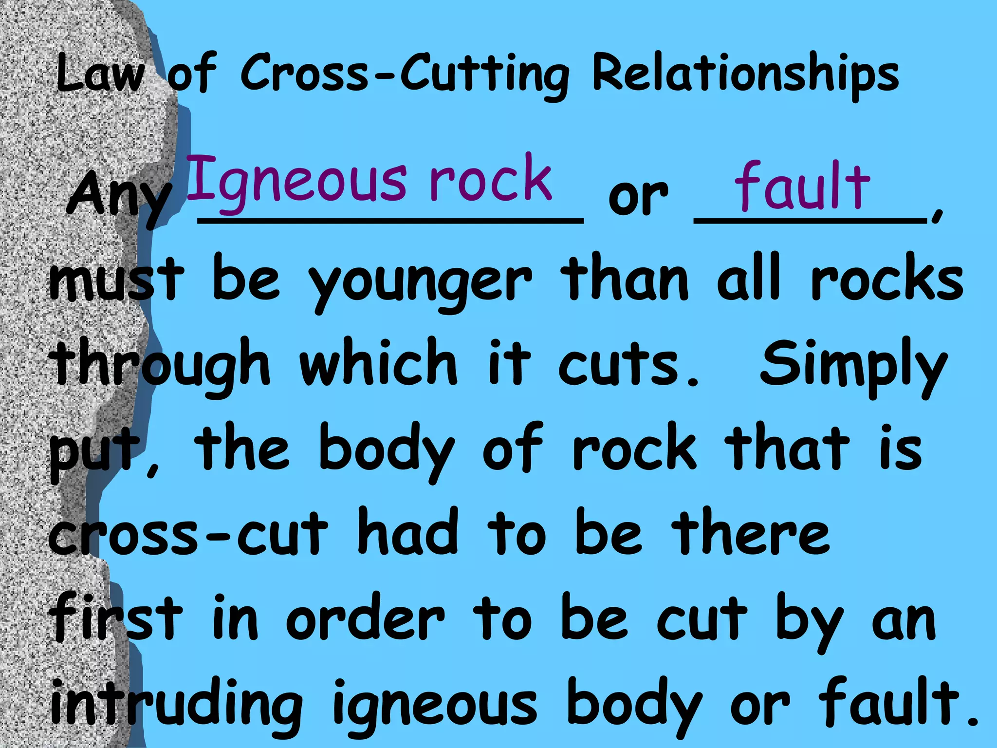 Law of Cross-Cutting Relationships Any __________ or ______, must be younger than all rocks through which it cuts.  Simply put, the body of rock that is cross-cut had to be there first in order to be cut by an intruding igneous body or fault.  Igneous rock fault 