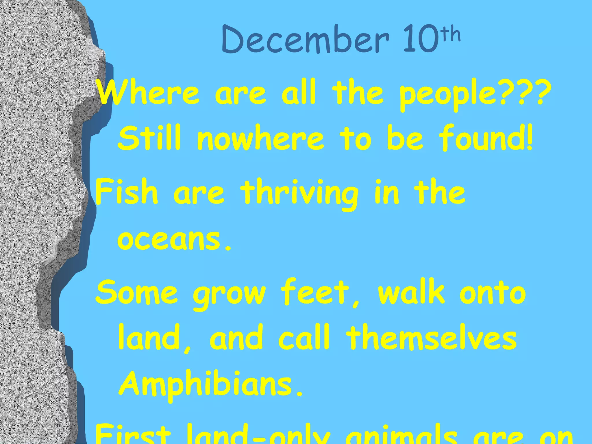 December 10 th Where are all the people???  Still nowhere to be found! Fish are thriving in the oceans. Some grow feet, walk onto land, and call themselves Amphibians. First land-only animals are on their way. 