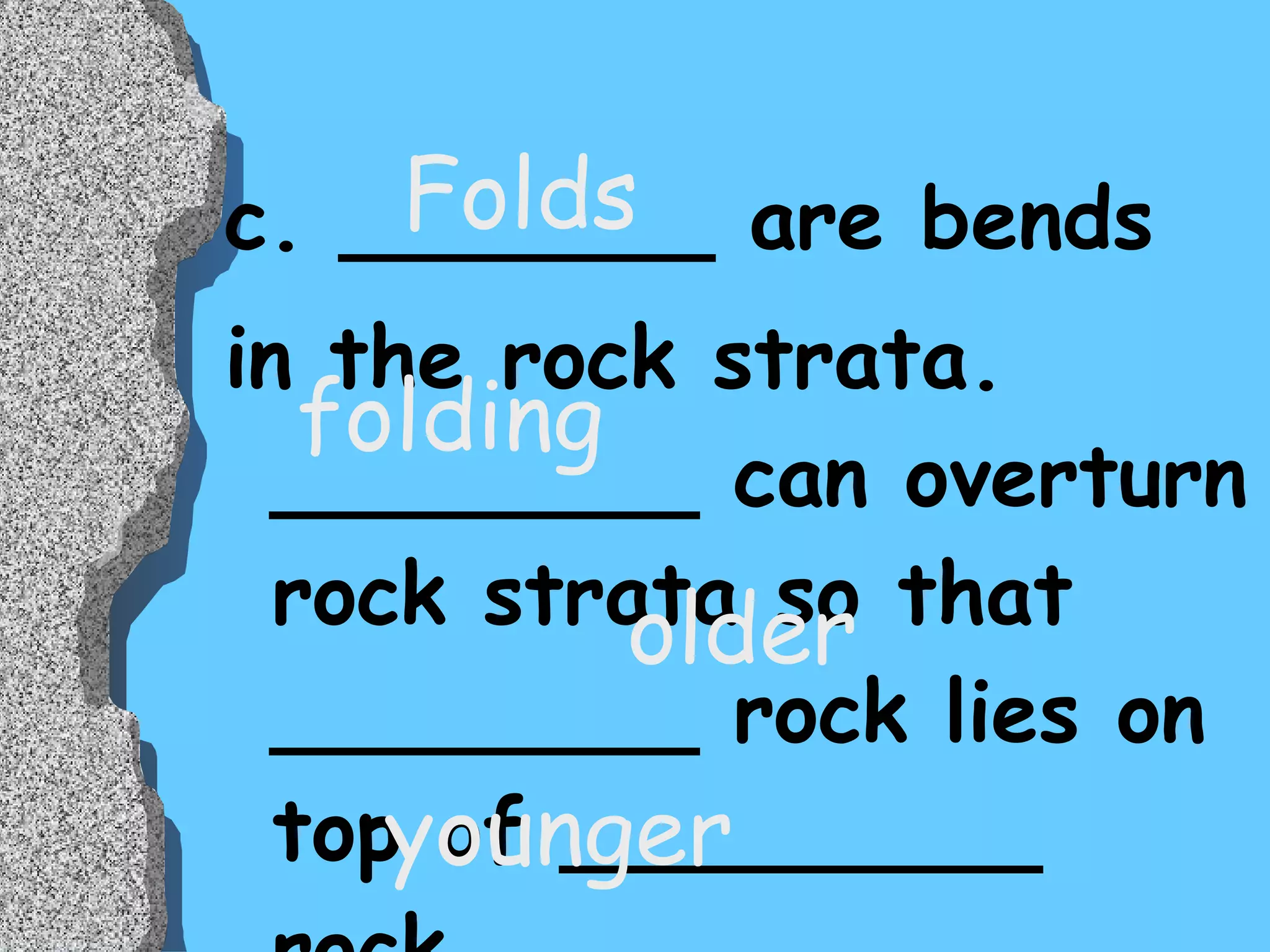 c. _______ are bends  in the rock strata. ________ can overturn rock strata so that ________ rock lies on top of _________ rock. Folds folding older younger 