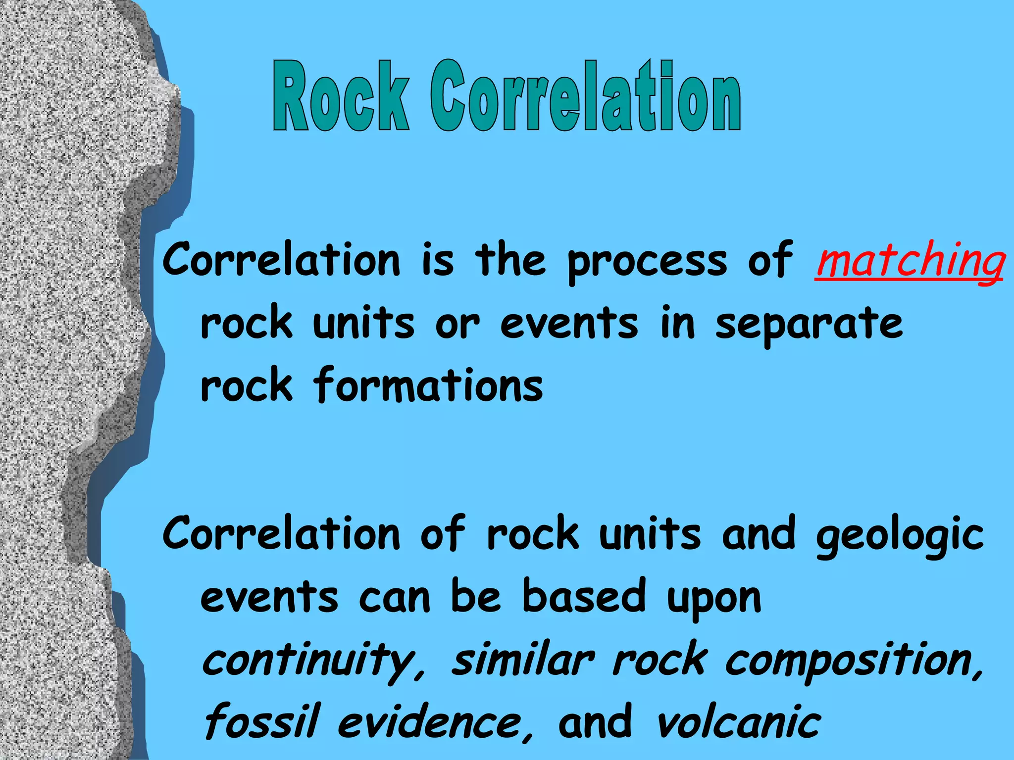 Correlation is the process of  matching  rock units or events in separate rock formations Correlation of rock units and geologic events can be based upon  continuity, similar rock composition, fossil evidence,  and  volcanic markers . Rock Correlation 