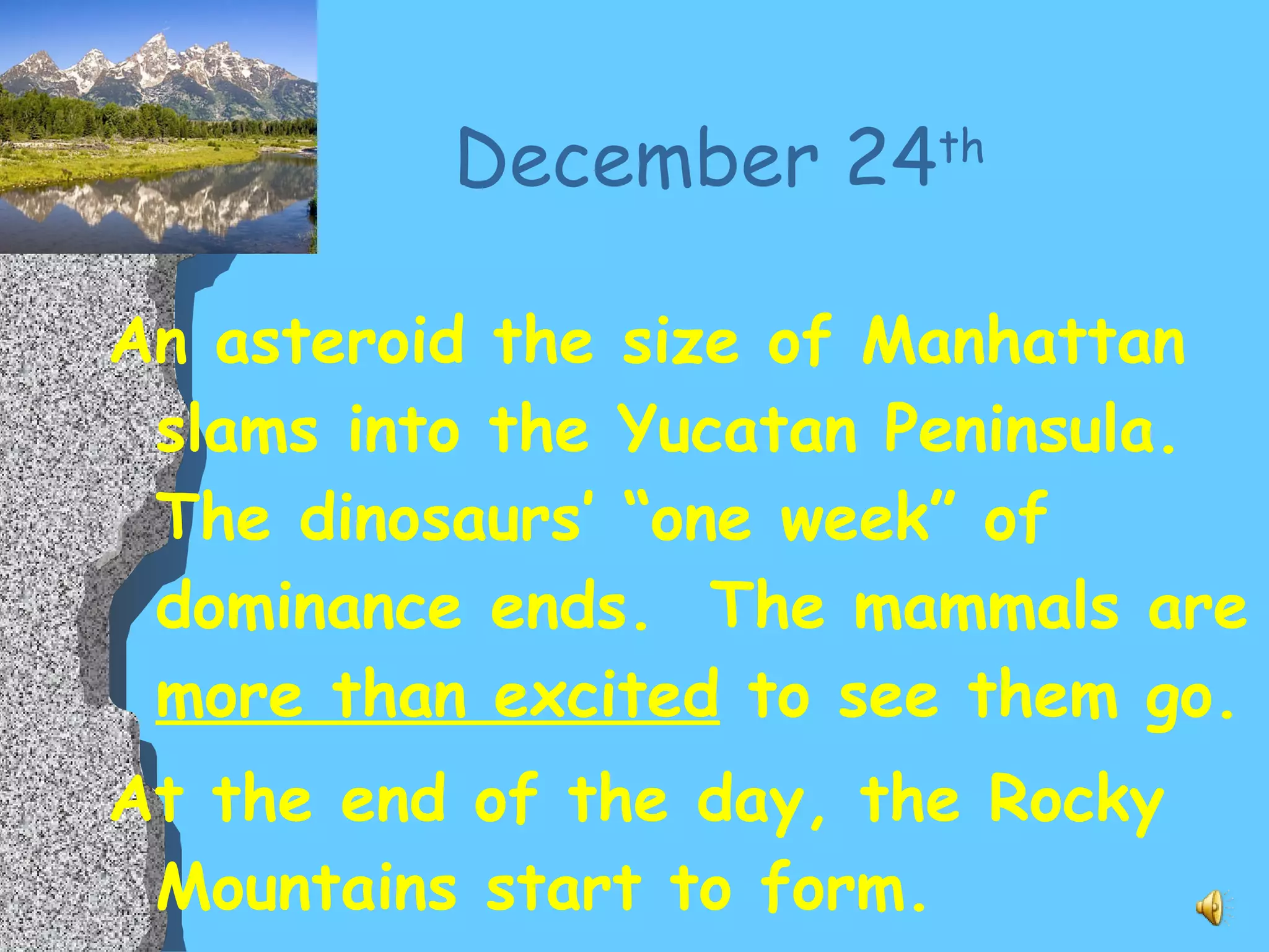 December 24 th An asteroid the size of Manhattan slams into the Yucatan Peninsula.  The dinosaurs’ “one week” of dominance ends.  The mammals are  more than excited  to see them go. At the end of the day, the Rocky Mountains start to form. 