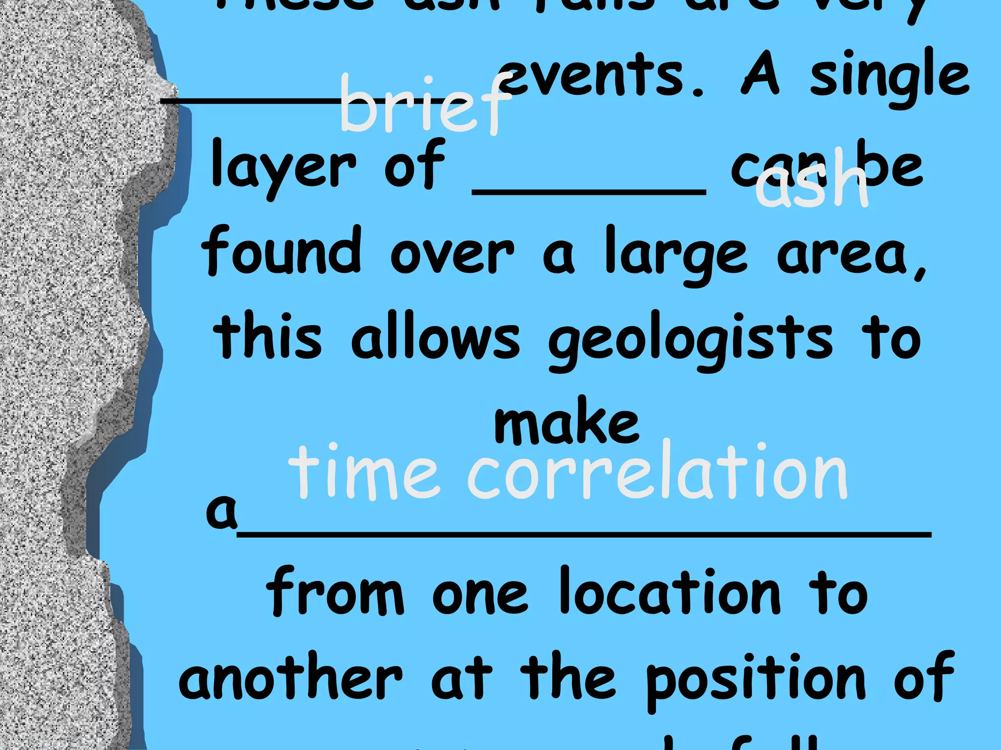 These ash falls are very ________ events. A single layer of ______ can be   found over a large area, this allows geologists to make a__________________ from one location to another at the position of a common ash fall. brief ash time correlation 