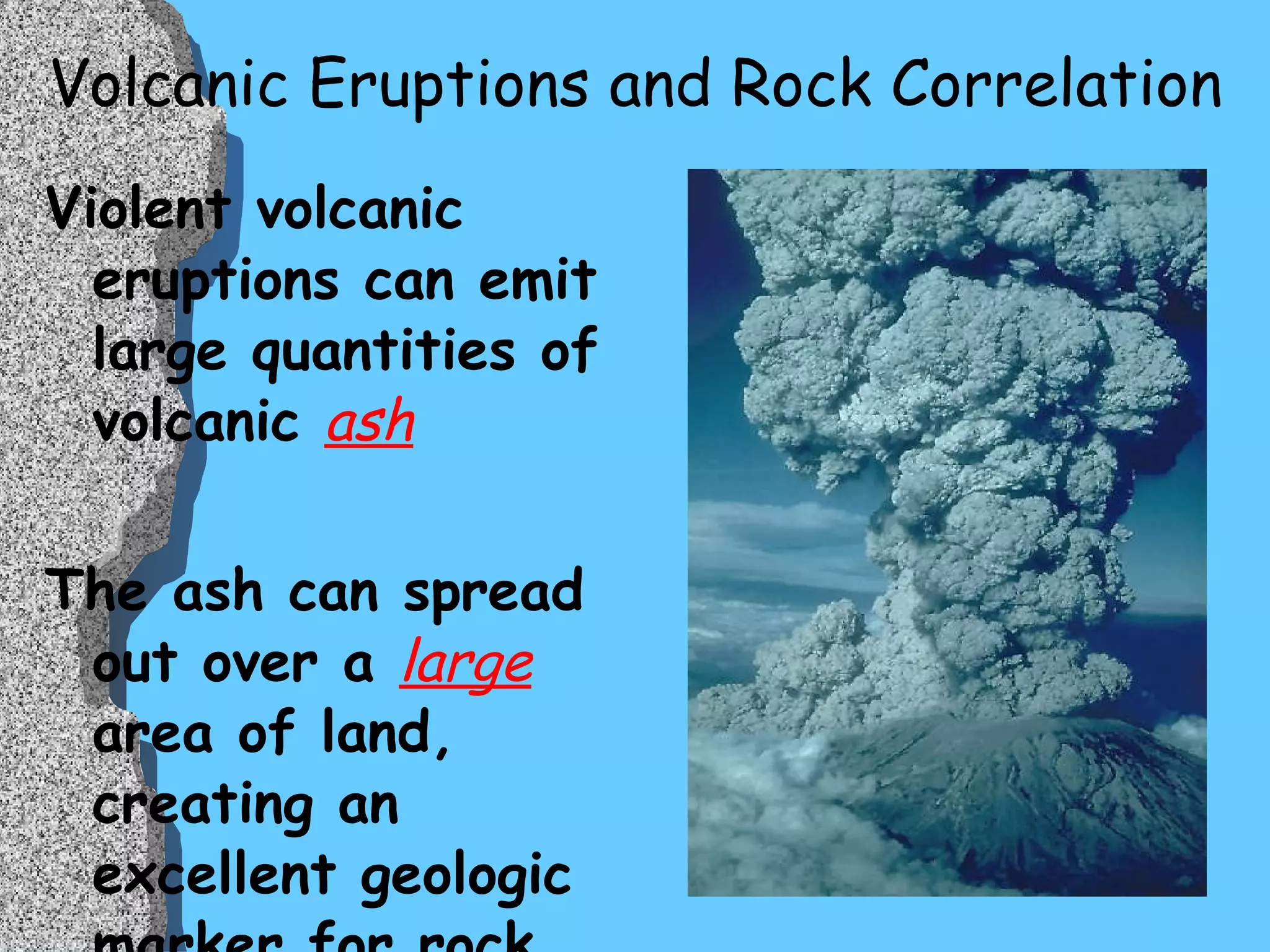 Volcanic Eruptions and Rock Correlation Violent volcanic eruptions can emit large quantities of volcanic  ash The ash can spread out over a  large  area of land, creating an excellent geologic marker for rock correlation 