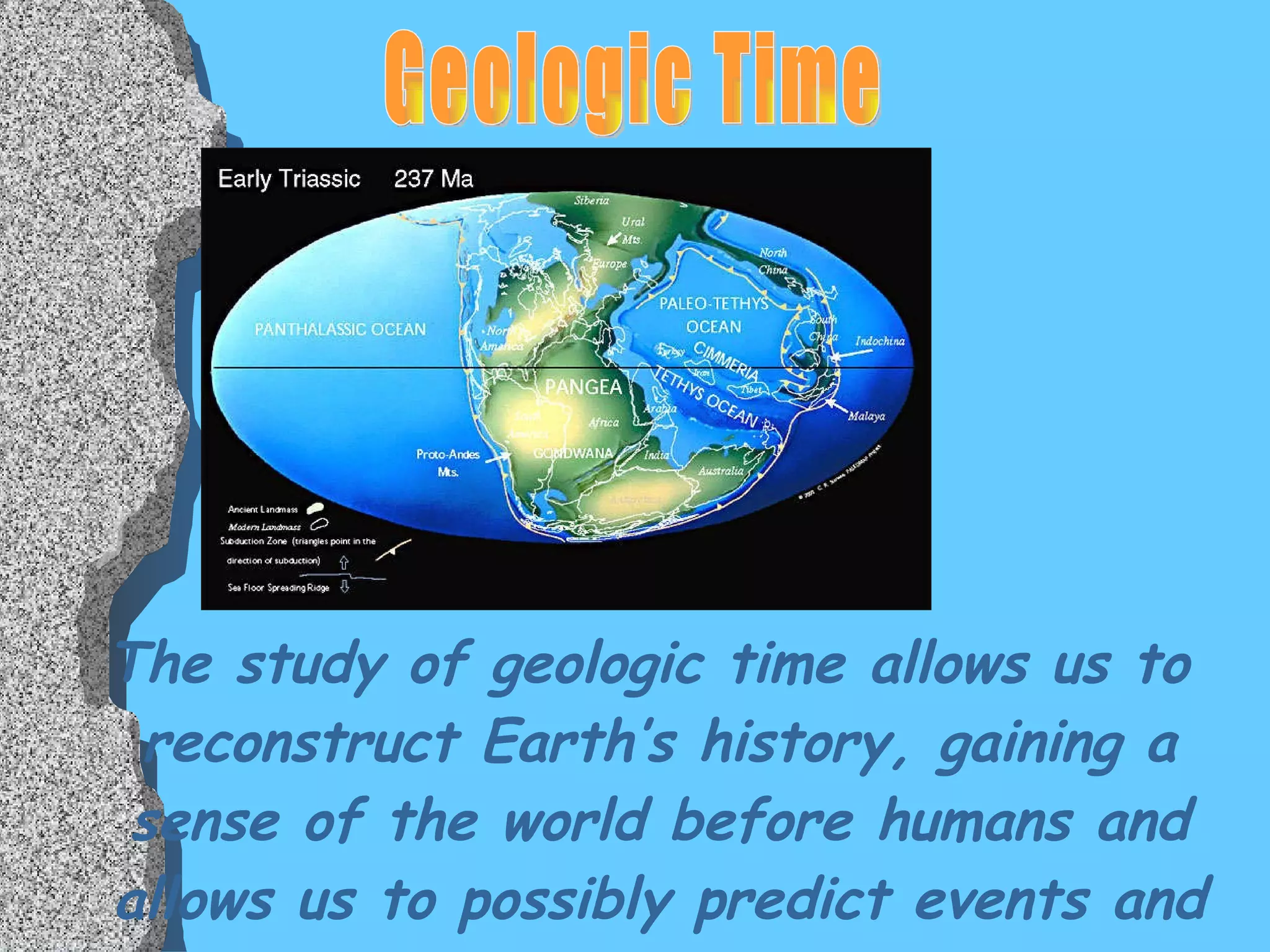 The study of geologic time allows us to reconstruct Earth’s history, gaining a sense of the world before humans and allows us to possibly predict events and conditions of the future. Geologic Time 