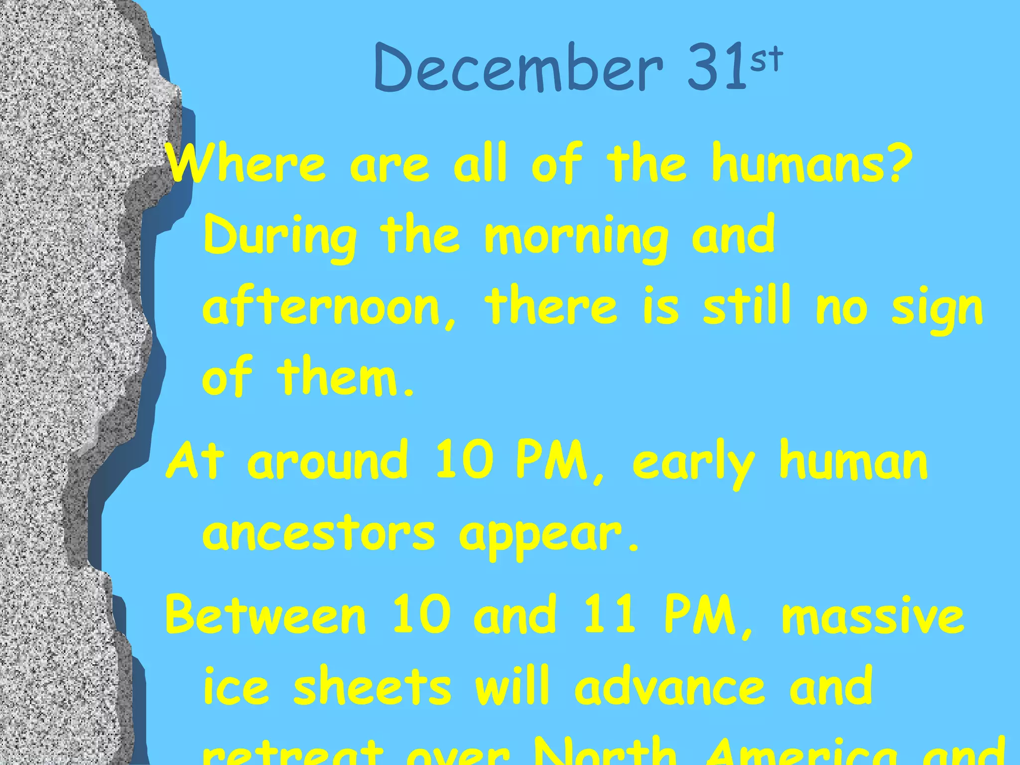 December 31 st   Where are all of the humans?  During the morning and afternoon, there is still no sign of them. At around 10 PM, early human ancestors appear. Between 10 and 11 PM, massive ice sheets will advance and retreat over North America and Eurasia  FOUR  times.  