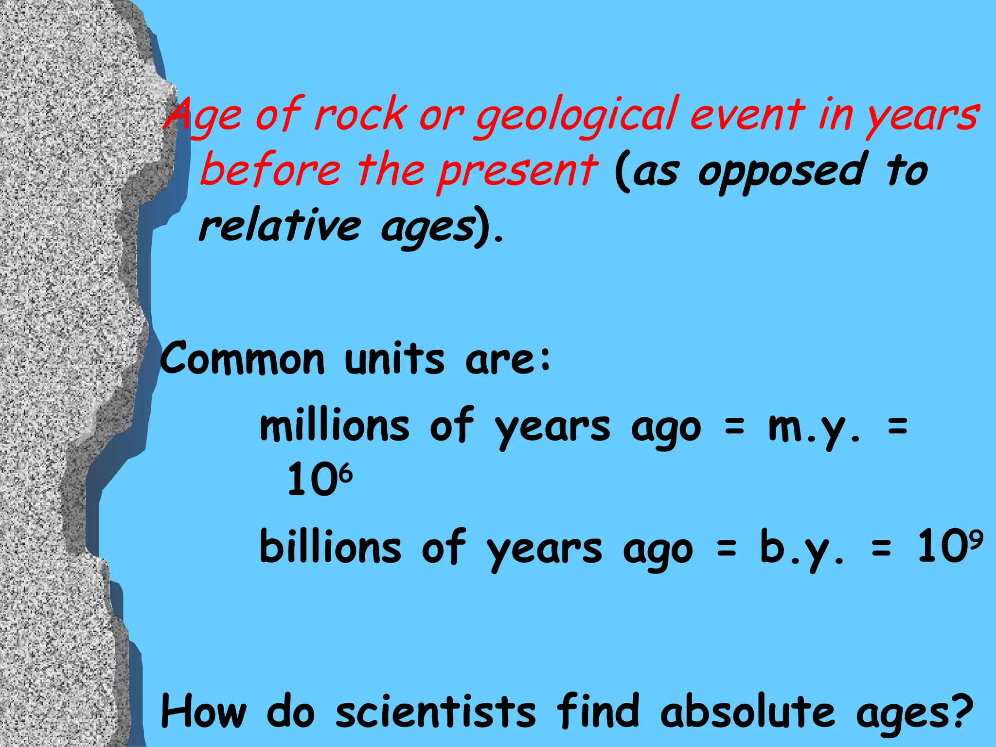 Age of rock or geological event in years before the present  ( as opposed to relative ages ). Common units are: millions of years ago = m.y. = 10 6 billions of years ago = b.y. = 10 9 How do scientists find absolute ages? 