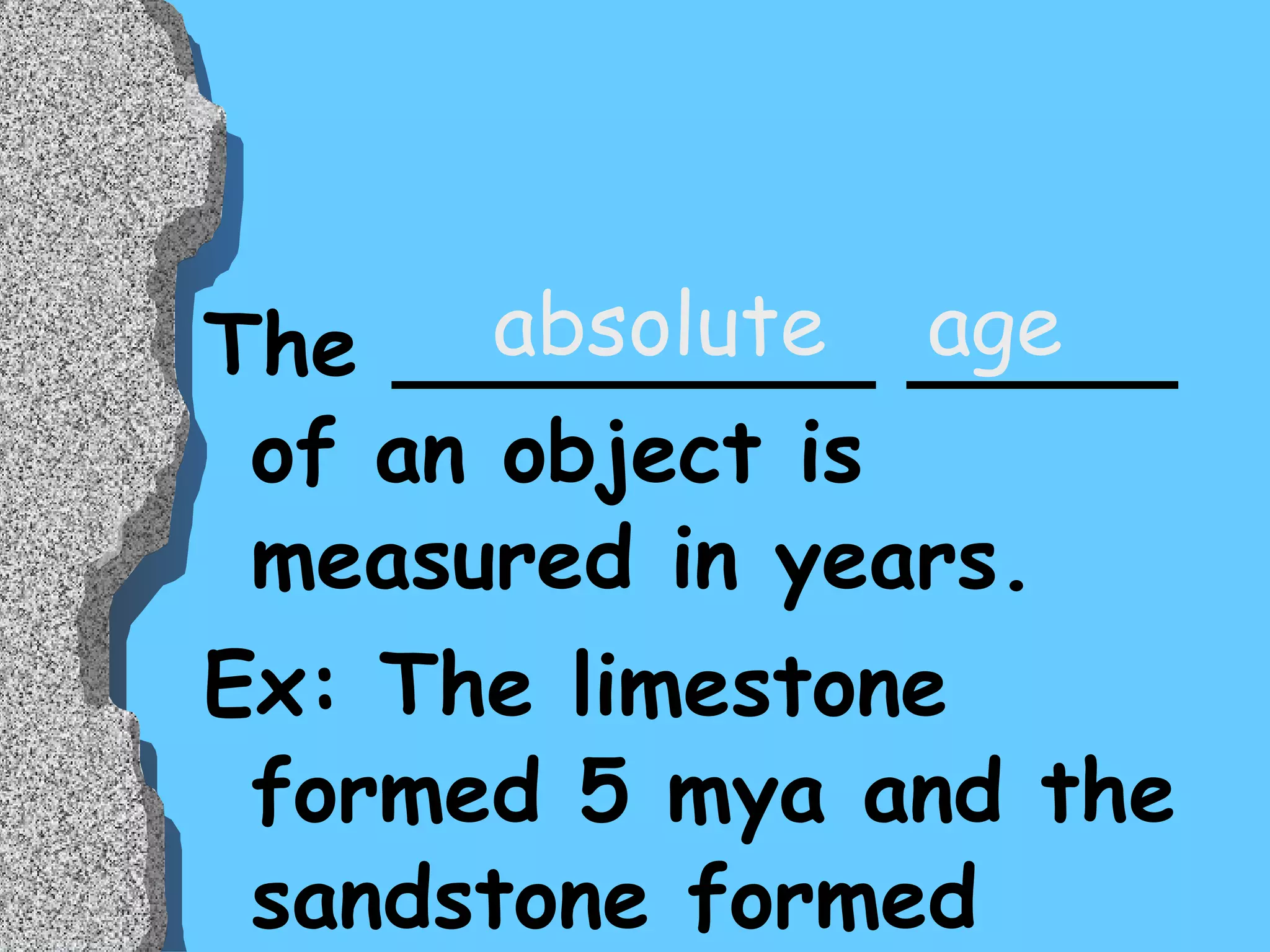 The _________ _____ of an object is measured in years. Ex: The limestone formed 5 mya and the sandstone formed  2 mya absolute  age 