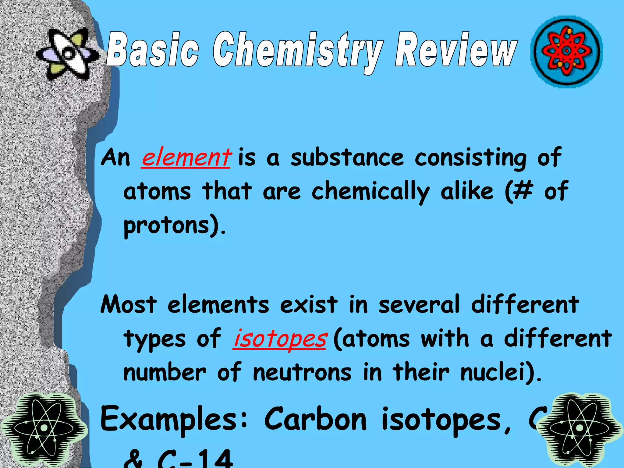 An  element   is a substance consisting of atoms that are chemically alike (# of protons).  Most elements exist in several different types of  isotopes   (atoms with a different number of neutrons in their nuclei).  Examples: Carbon isotopes, C-12 & C-14 Basic Chemistry Review 