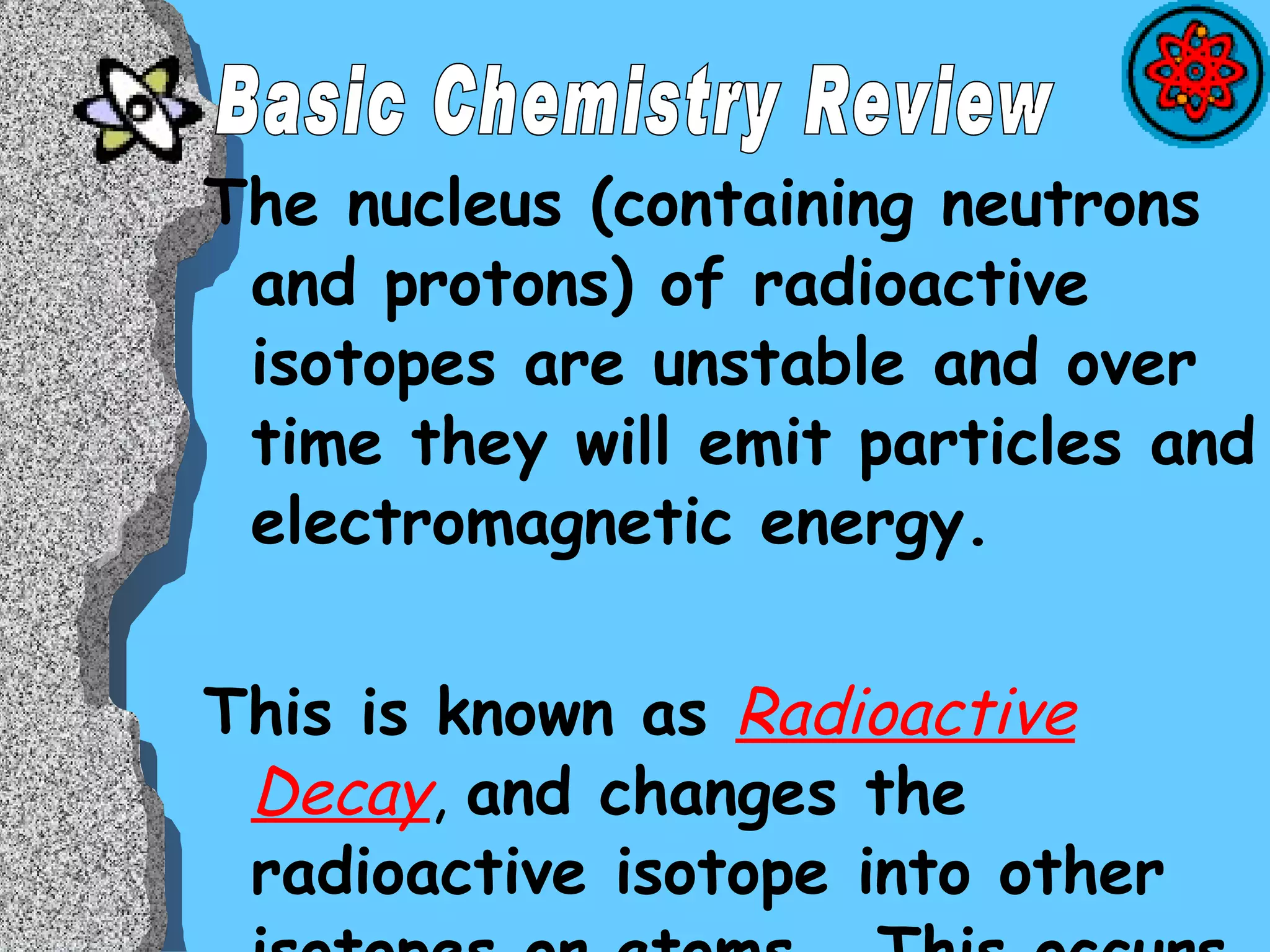 The nucleus (containing neutrons and protons) of radioactive isotopes are unstable and over time they will emit particles and electromagnetic energy. This is known as  Radioactive Decay ,  and changes the radioactive isotope into other isotopes or atoms.  This occurs until, a stable isotope forms. Basic Chemistry Review 