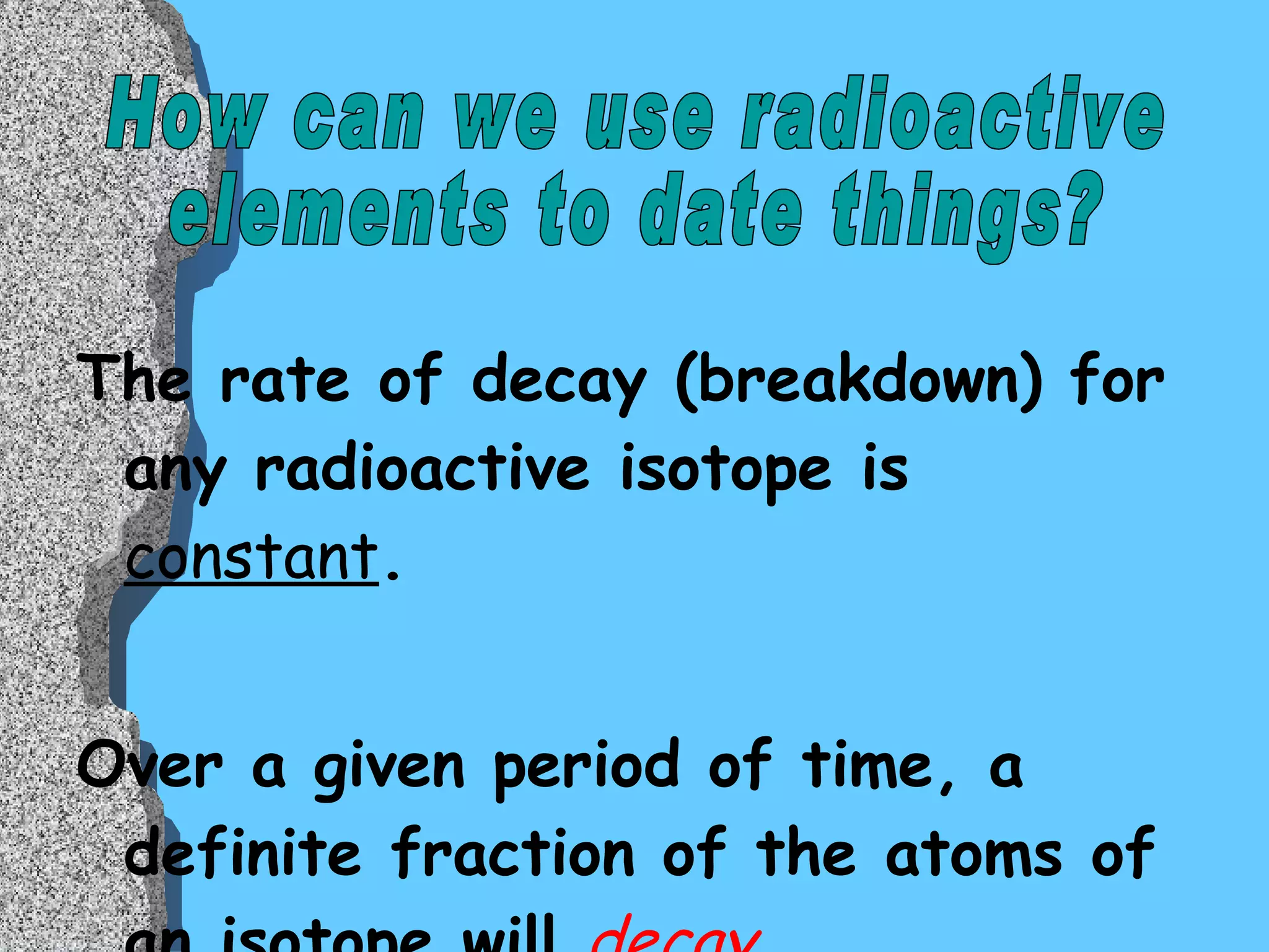 The rate of decay (breakdown) for any radioactive isotope is   constant .  Over a given period of time, a definite fraction of the atoms of an isotope will  decay .  How can we use radioactive  elements to date things? 