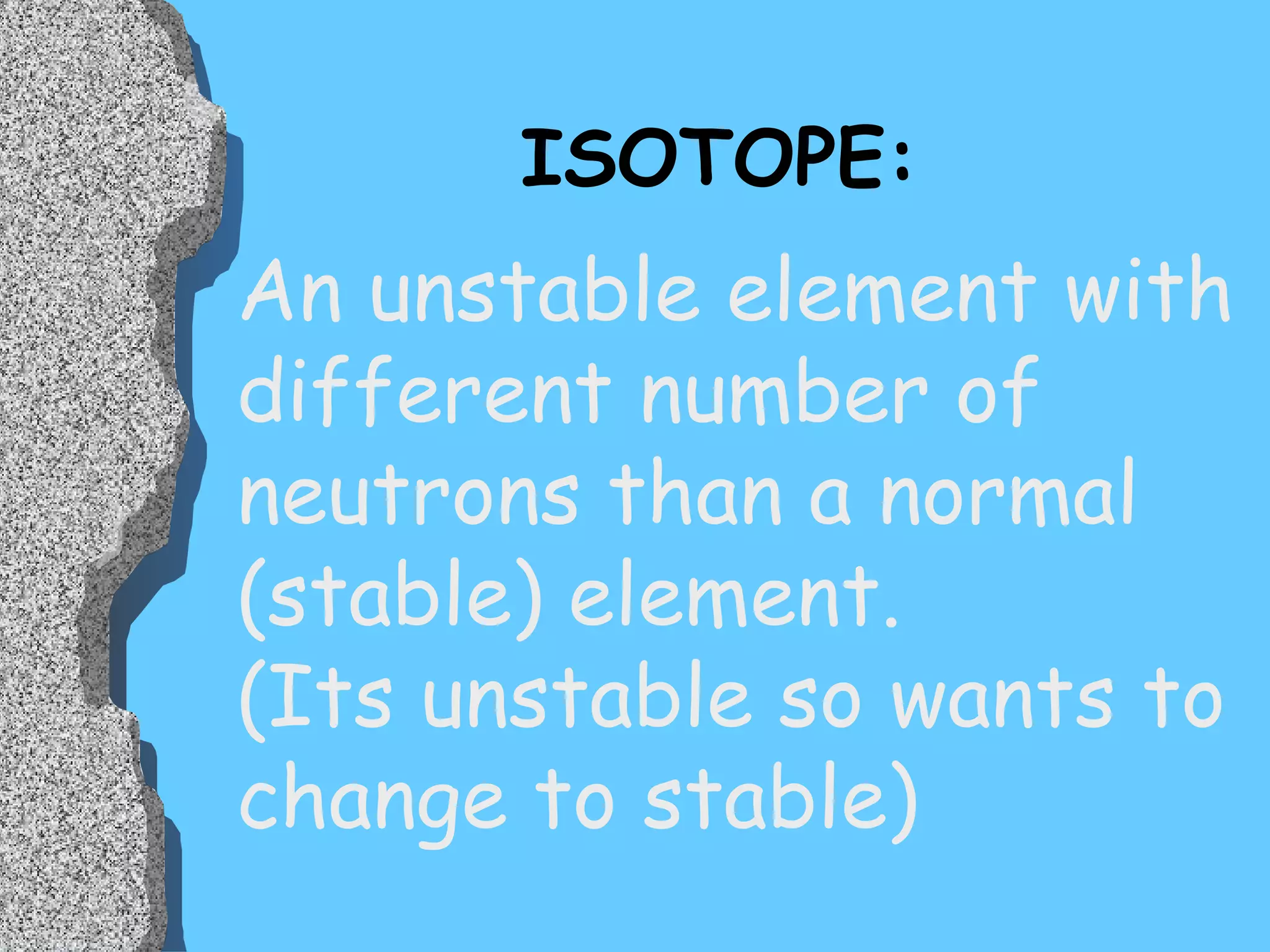 ISOTOPE: An unstable element with different number of neutrons than a normal (stable) element.  (Its unstable so wants to change to stable) 