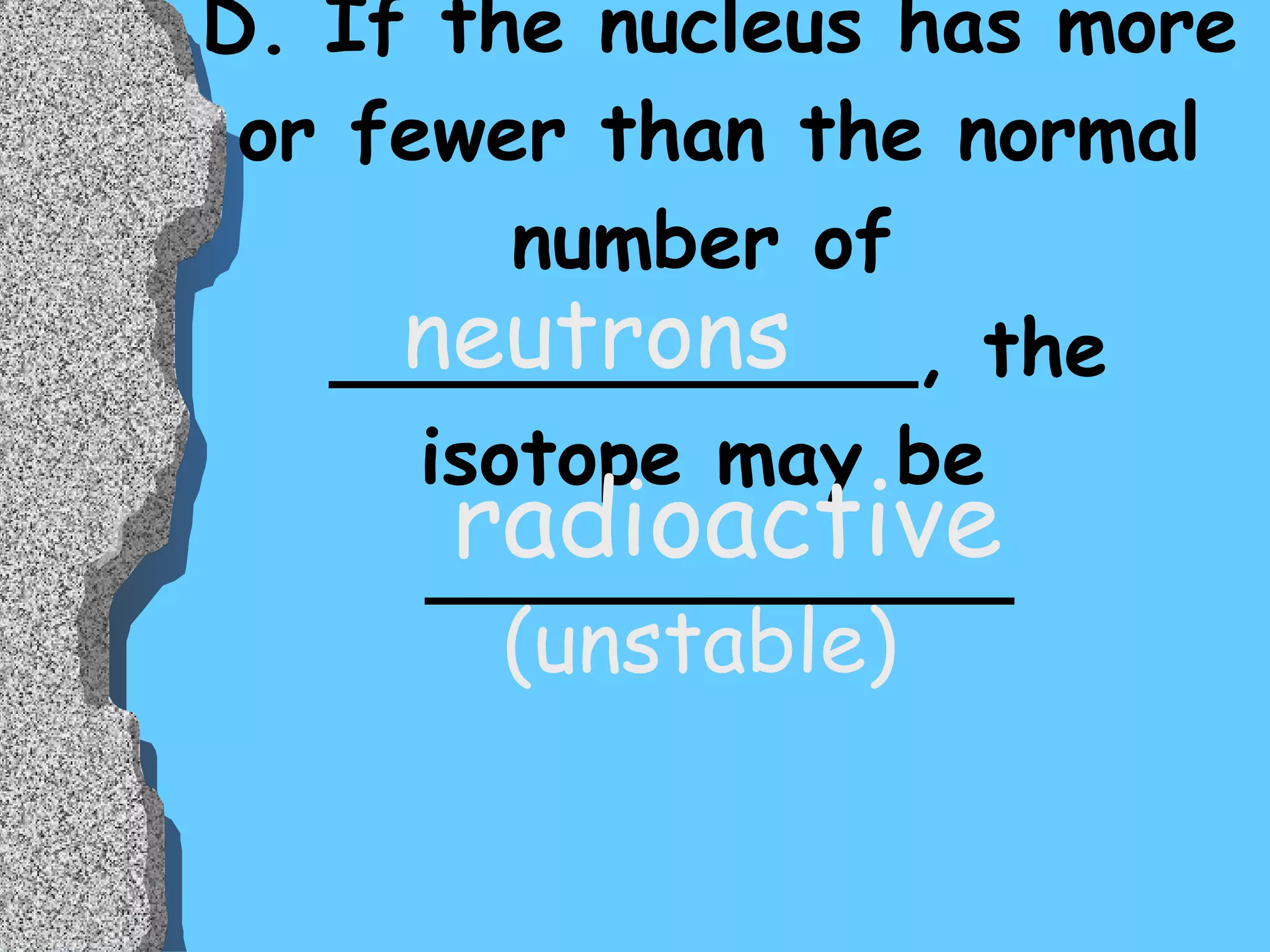 D. If the nucleus has more or fewer than the normal number of  ____________, the isotope may be  ____________ neutrons radioactive (unstable) 
