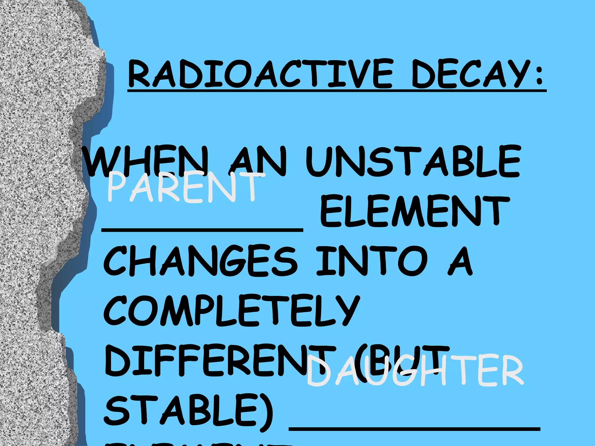 RADIOACTIVE DECAY: WHEN AN UNSTABLE ________ ELEMENT CHANGES INTO A COMPLETELY DIFFERENT (BUT STABLE) __________ ELEMENT DAUGHTER PARENT 