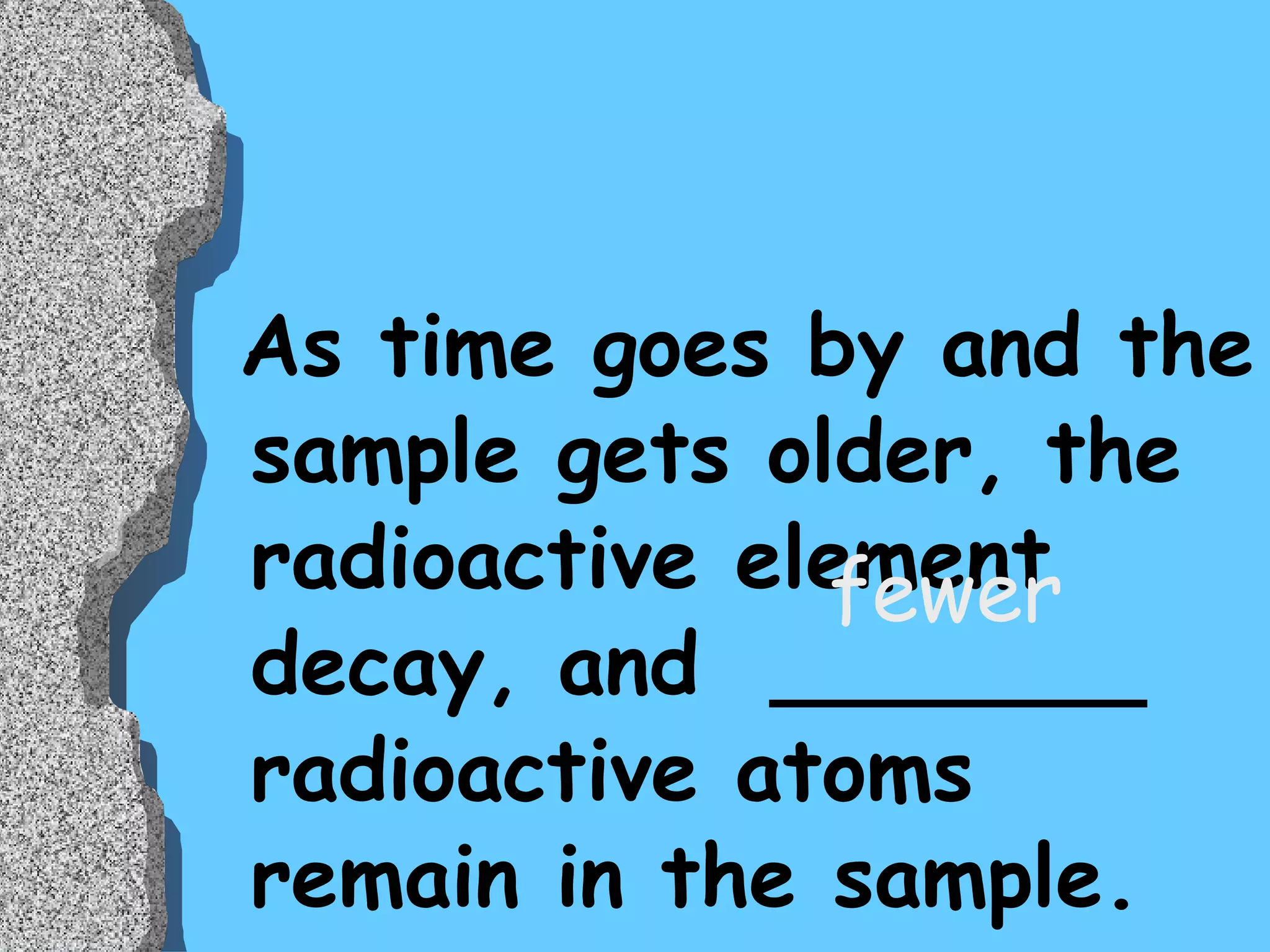 As time goes by and the sample gets older, the radioactive element decay, and  _______ radioactive atoms remain in the sample.  fewer 