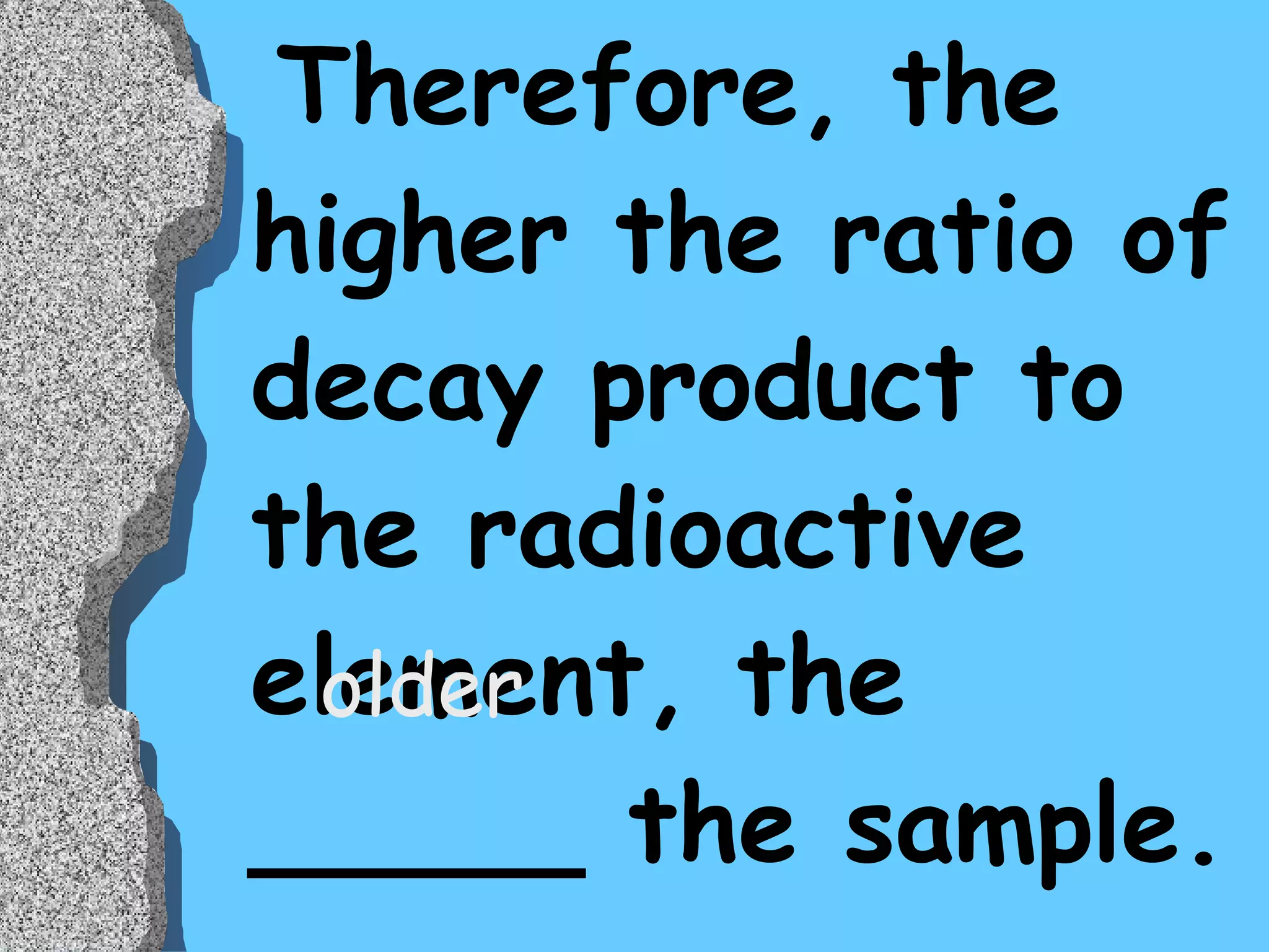 Therefore, the higher the ratio of decay product to the radioactive element, the _____ the sample. older 