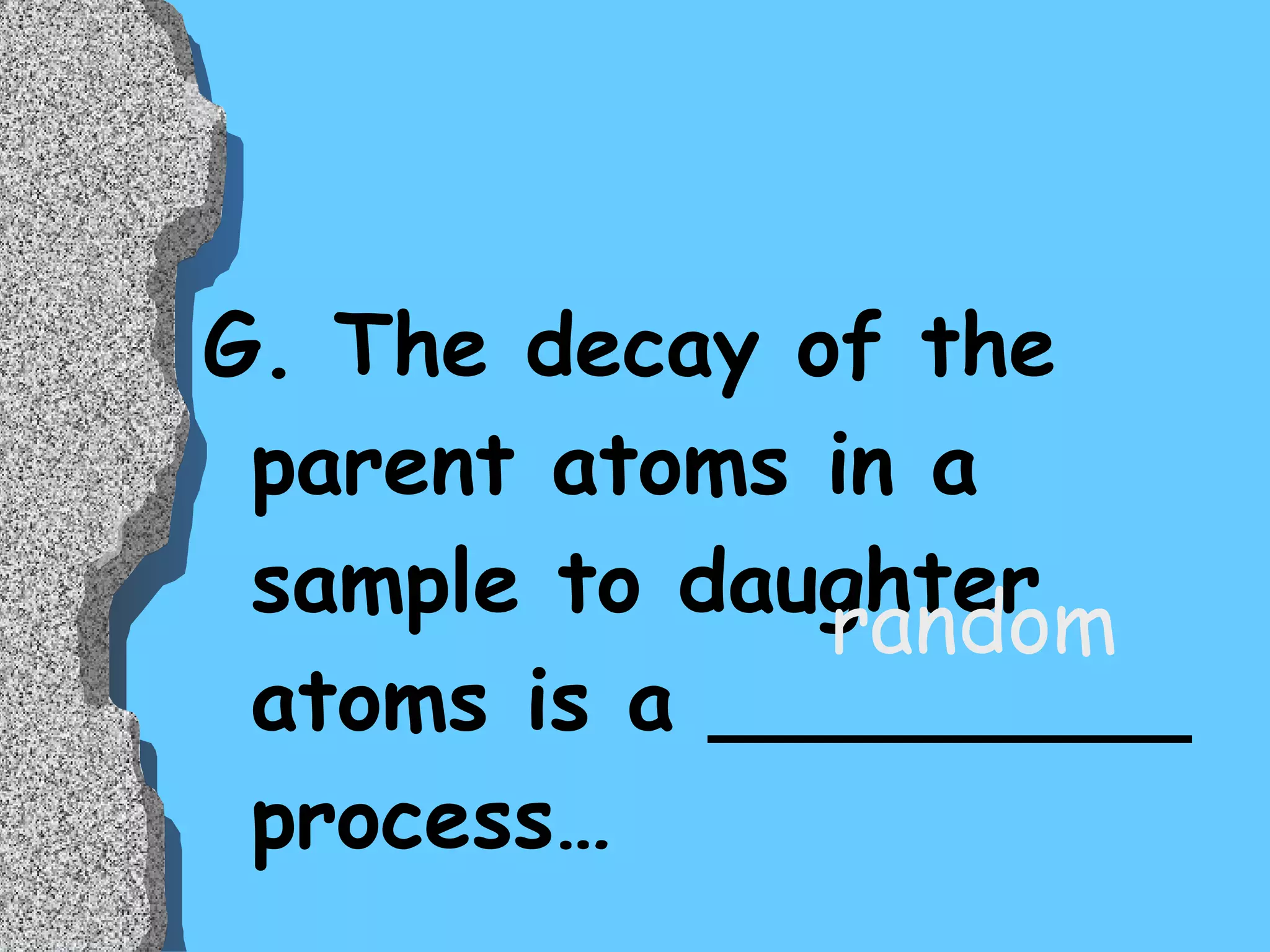 G. The decay of the parent atoms in a sample to daughter atoms is a _________ process…  random 