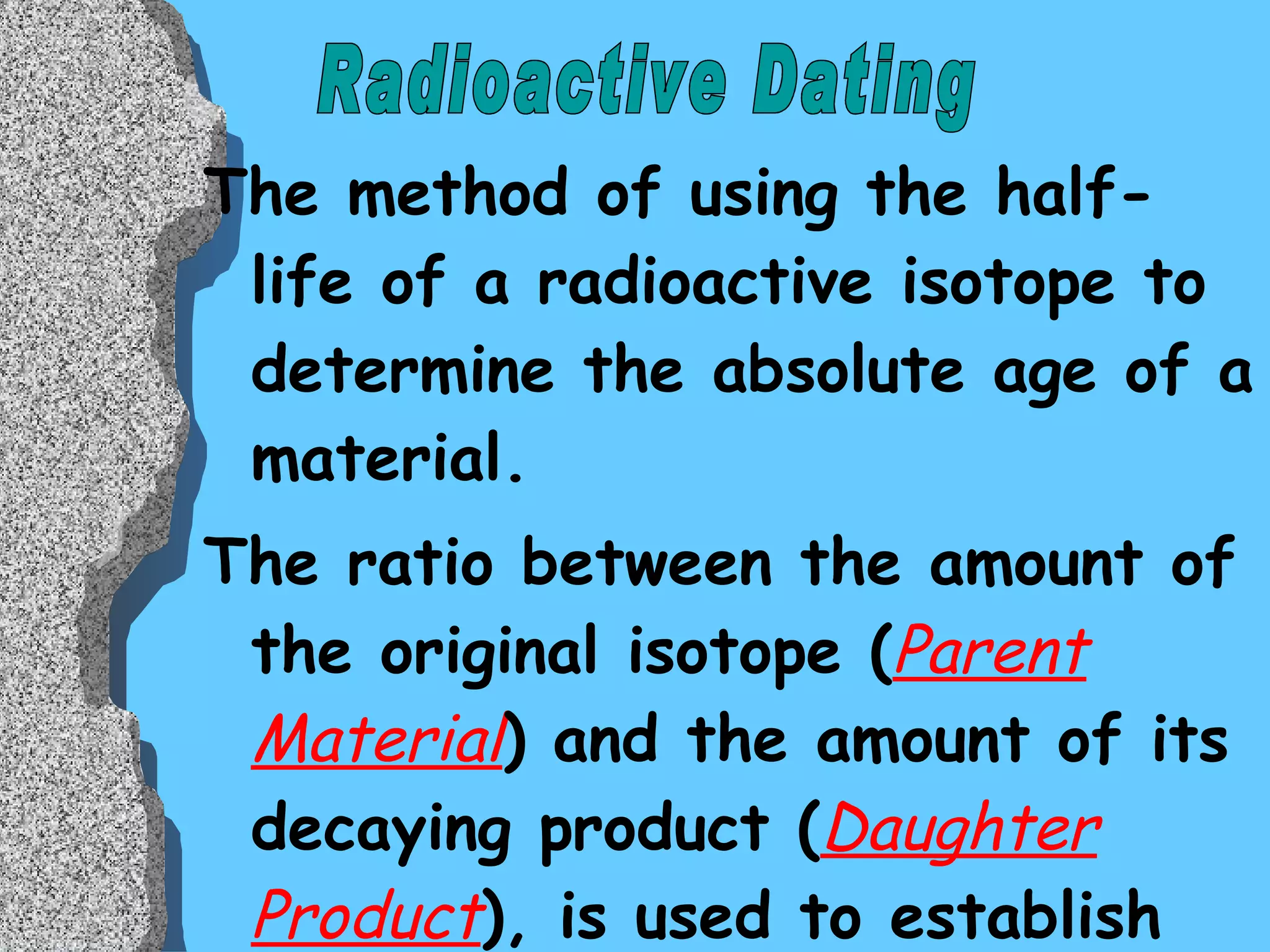 The method of using the half-life of a radioactive isotope to determine the absolute age of a material. The ratio between the amount of the original isotope ( Parent Material ) and the amount of its decaying product ( Daughter Product ), is used to establish the absolute age of  a sample.  Radioactive Dating 