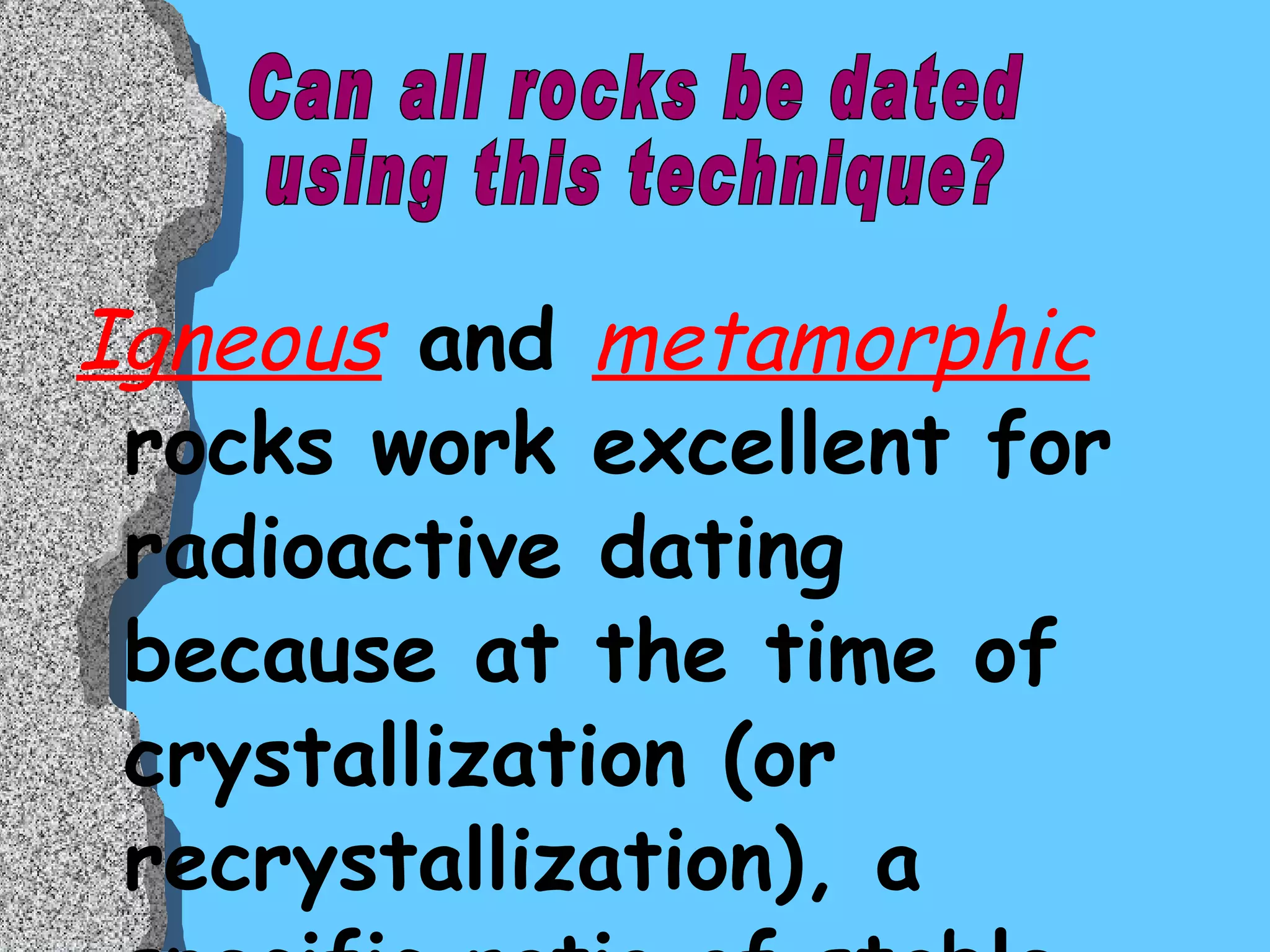 Igneous  and  metamorphic  rocks work excellent for radioactive dating because at the time of crystallization (or recrystallization), a specific ratio of stable and radioactive isotopes are incorporated into the crystals.  On the other hand,  sedimentary  (clastic) rocks do not work well because they are composed of older, pre-existing rock fragments. Can all rocks be dated  using this technique? 
