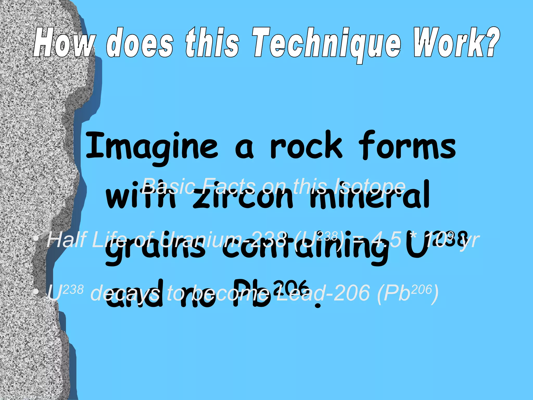 Imagine a rock forms with zircon mineral grains containing U 238  and no Pb 206 .  Basic Facts on this Isotope Half Life of Uranium-238 (U 238 ) = 4.5 * 10 9  yr U 238  decays to become Lead-206 (Pb 206 )  How does this Technique Work? 