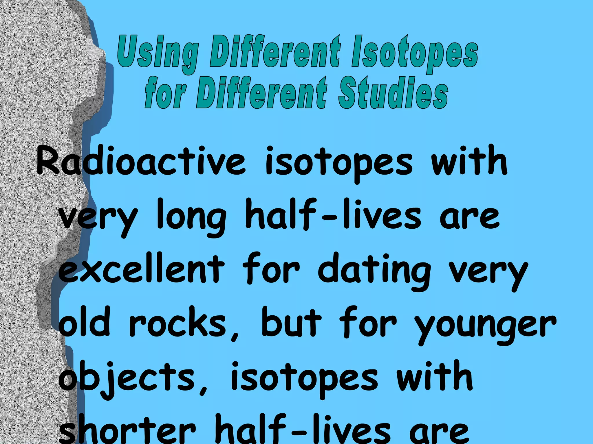 Radioactive isotopes with very long half-lives are excellent for dating very old rocks, but for younger objects, isotopes with shorter half-lives are better at the finding absolute age.  One such isotope is  Carbon-14  (C 14 ), with a half-life of 5,700 years. Using Different Isotopes  for Different Studies  