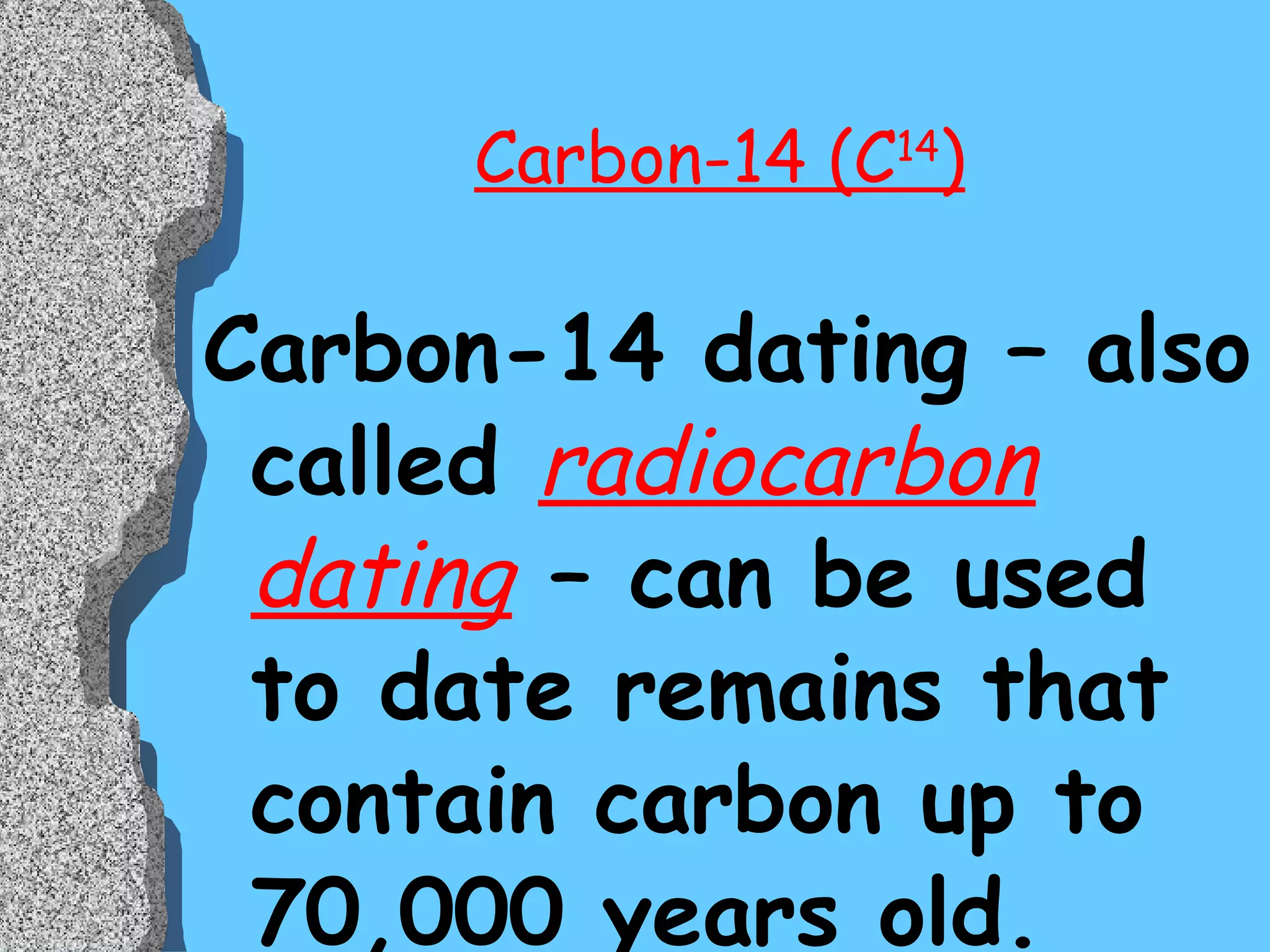 Carbon-14 (C 14 ) Carbon-14 dating – also called  radiocarbon dating  – can be used to date remains that contain carbon up to 70,000 years old. This method has been used to date early humans, mastodonts, and many other geologically “recent” organic remains. 