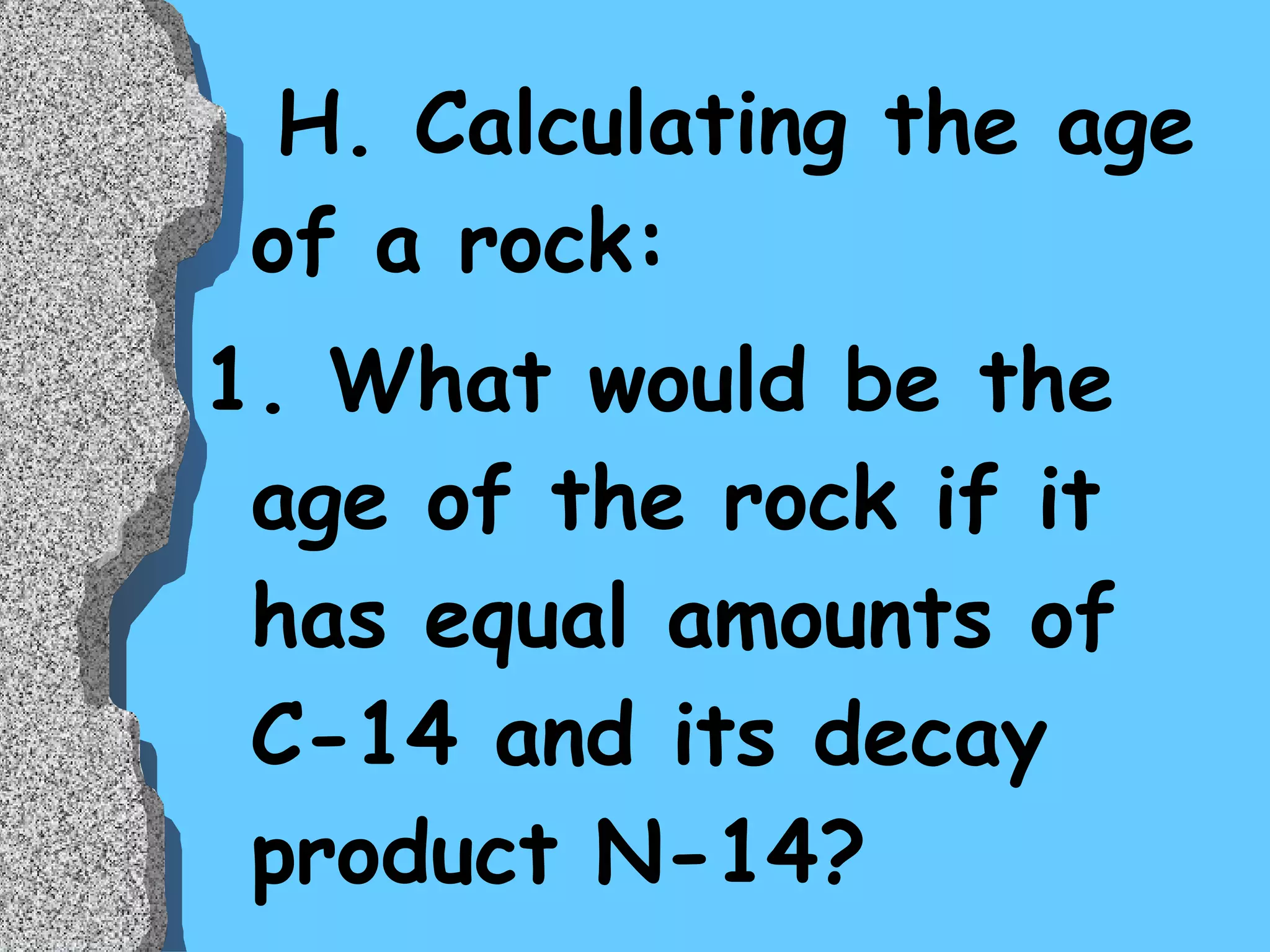 H. Calculating the age of a rock: 1. What would be the age of the rock if it has equal amounts of C-14 and its decay product N-14? 