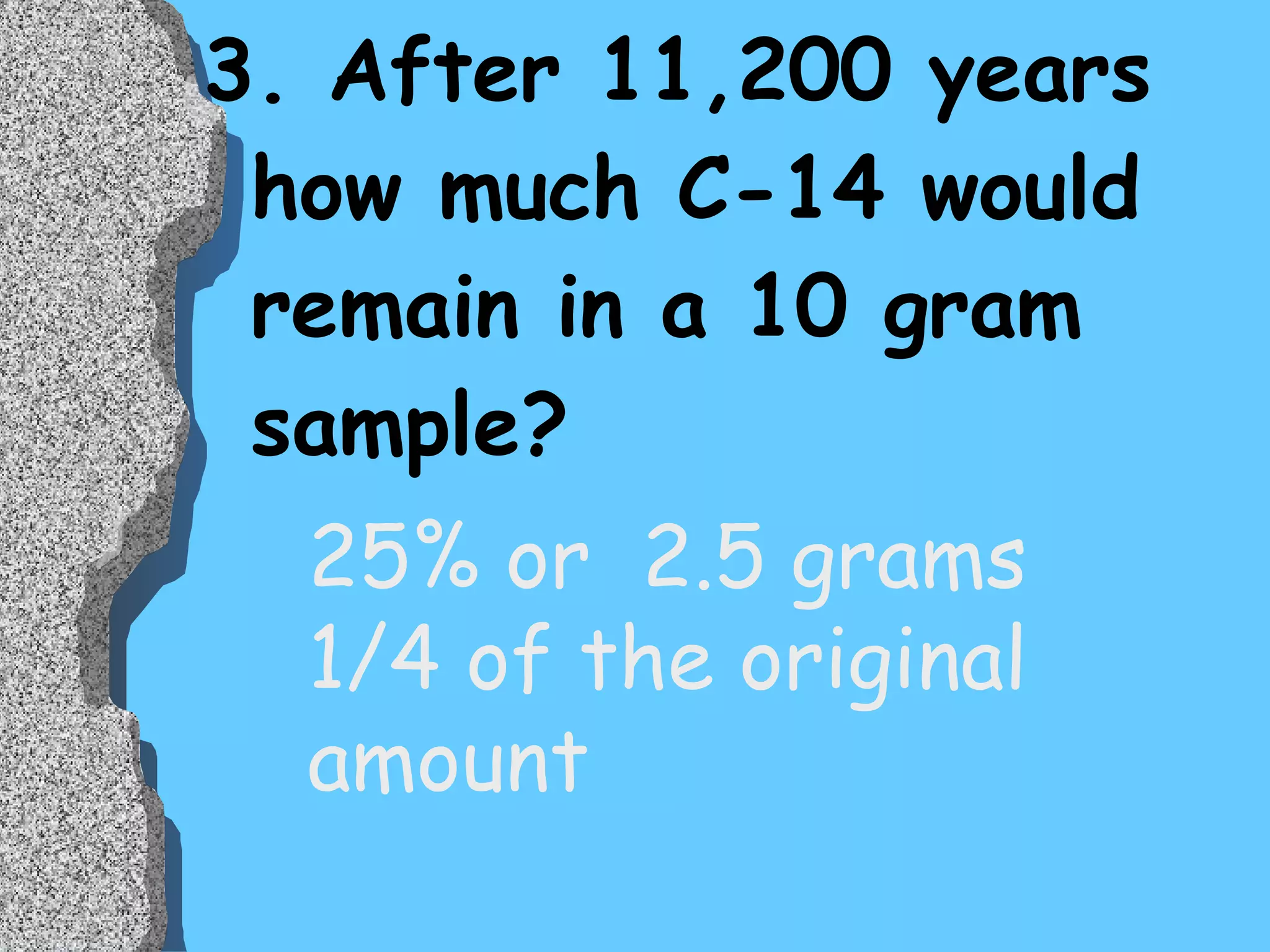 3. After 11,200 years how much C-14 would remain in a 10 gram sample? 25% or  2.5 grams 1/4 of the original  amount 